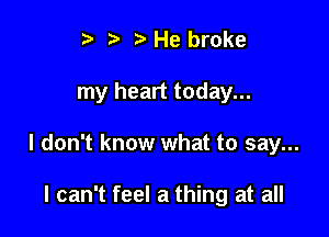 t. t. t) He broke

my heart today...

I don't know what to say...

I can't feel a thing at all