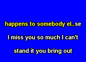 happens to somebody el..se

I miss you so much I can't

stand it you bring out