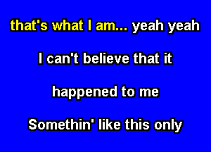 that's what I am... yeah yeah
I can't believe that it

happened to me

Somethin' like this only