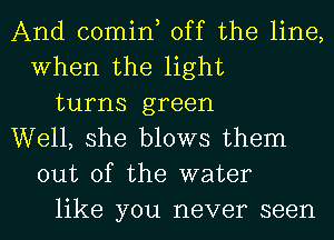 And comint off the line,
When the light
turns green
Well, she blows them
out of the water
like you never seen