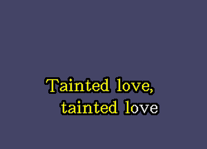 Tainted love,
tainted love