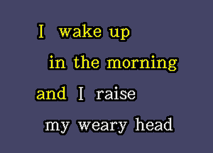 I wake up

in the morning

and I raise

my weary head