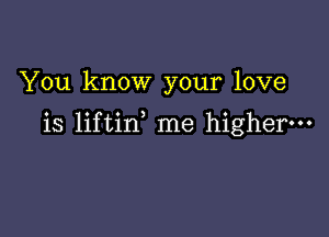 You know your love

is liftin me higher.