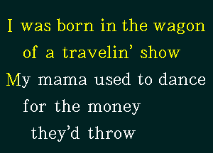 I was born in the wagon
of a traveliw show
My mama used to dance
for the money
they,d throw
