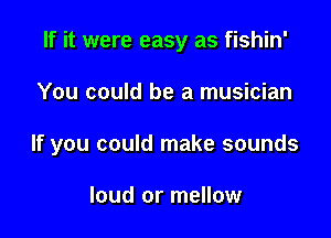 If it were easy as fishin'

You could be a musician

If you could make sounds

loud or mellow