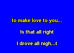 to make love to you...

Is that all right

I drove all nigh...t