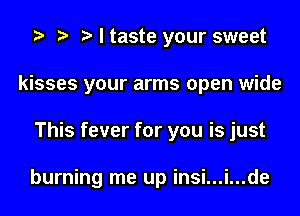 o o o I taste your sweet
kisses your arms open wide
This fever for you is just

burning me up insi...i...de