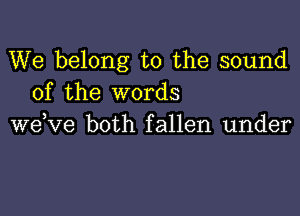 We belong to the sound
of the words

wdve both fallen under