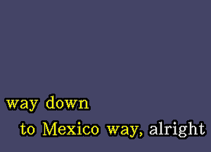 way down

to Mexico way, alright