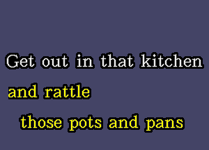 Get out in that kitchen

and rattle

those pots and pans