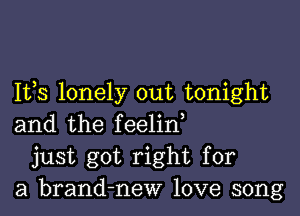 Ifs lonely out tonight

and the feelin,
just got right for
a brand-new love song