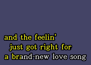 and the feelin,
just got right for
a brand-new love song