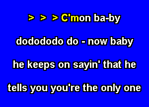 r) o .2. C'mon ba-by
dodododo do - now baby

he keeps on sayin' that he

tells you you're the only one