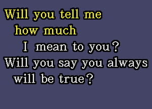 Will you tell me
how much
I mean to you?

Will you say you always
Will be true?