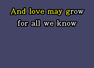 And love may grow

for all we know