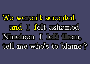 We weren,t accepted
and I felt ashamed

Nineteen I left them,
tell me ths to blame?