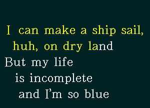I can make a ship sail,
huh, on dry land

But my life
is incomplete
and Fm so blue