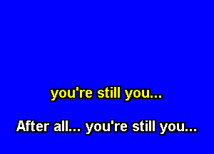 you're still you...

After all... you're still you...