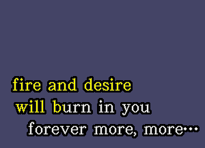 fire and desire
Will burn in you
forever more, more