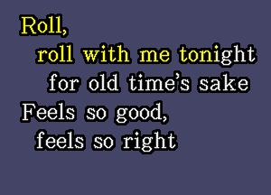 R011,
roll with me tonight
for old timds sake

Feels so good,
feels so right