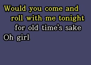 Would you come and
roll with me tonight
for old timds sake

Oh girl