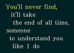 You,ll never find,
it l1 take
the end of all time,

someone

to understand you
like I do