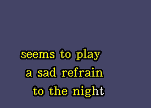 seems to play

a sad refrain
t0 the night
