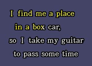 I find me a place

in a box car,
so I take my guitar

to pass some time