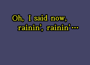 Oh, I said now,
rainini raininV-o