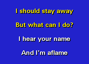 I should stay away

But what can I do?
I hear your name

And I'm aflame