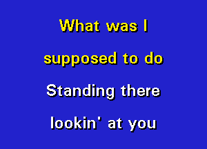 What was I

supposed to do

Standing there

lookin' at you