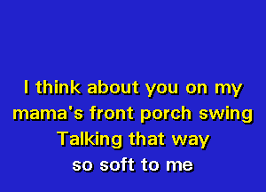 I think about you on my

mama's front porch swing
Talking that way
so soft to me