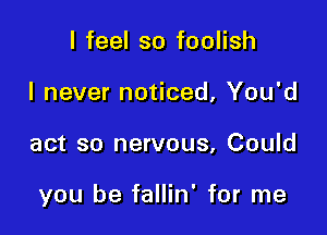 I feel so foolish
I never noticed, You'd

act so nervous, Could

you be fallin' for me