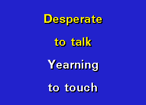 Desperate

to talk

Yearning

to touch