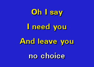 Oh I say

I need you

And leave you

no choice