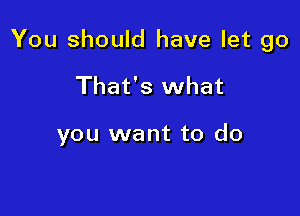 You should have let go

That's what

you want to do