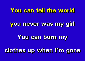 You can tell the world
you never was my girl

You can burn my

clothes up when I'm gone