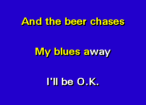 And the beer chases

My blues away

I'll be 0.K.