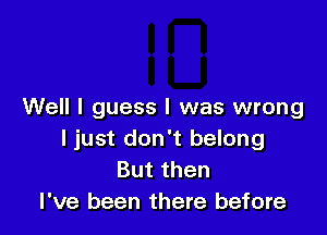 Well I guess I was wrong

I just don't belong
Butthen
I've been there before