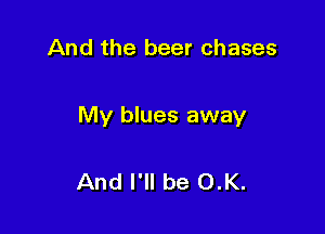 And the beer chases

My blues away

And I'll be O.K.