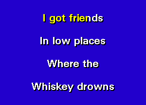 I got friends
In low places

Where the

Whiskey drowns