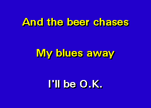 And the beer chases

My blues away

I'll be 0.K.