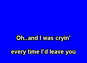Oh..and l was cryin'

every time I'd leave you