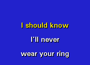 I should know

I'll never

wear your ring