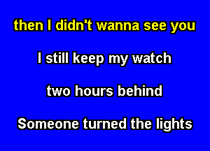 then I didn't wanna see you
I still keep my watch

two hours behind

Someone turned the lights