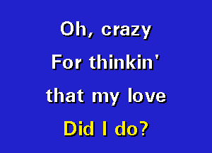 0h, crazy

For thinkin'

that my love
Did I do?