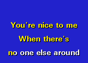 You're nice to me

When there's

no one else around