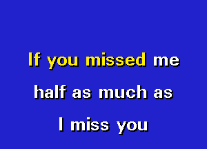 If you missed me

half as much as

I miss you