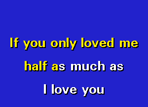 If you only loved me

half as much as

I love you