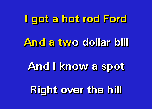 I got a hot rod Ford
And a two dollar bill

And I know a spot

Right over the hill